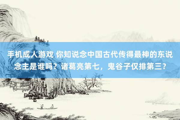 手机成人游戏 你知说念中国古代传得最神的东说念主是谁吗？诸葛亮第七，鬼谷子仅排第三？