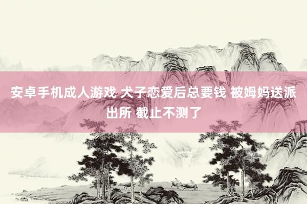 安卓手机成人游戏 犬子恋爱后总要钱 被姆妈送派出所 截止不测了