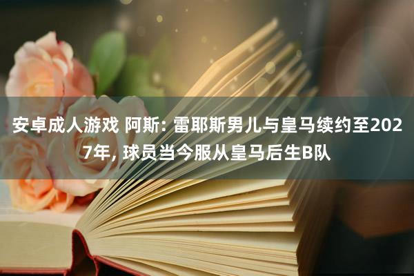 安卓成人游戏 阿斯: 雷耶斯男儿与皇马续约至2027年， 球员当今服从皇马后生B队