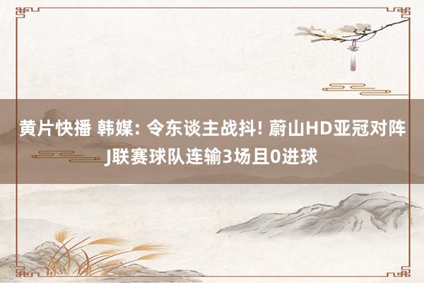 黄片快播 韩媒: 令东谈主战抖! 蔚山HD亚冠对阵J联赛球队连输3场且0进球