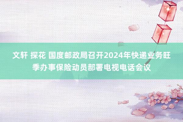 文轩 探花 国度邮政局召开2024年快递业务旺季办事保险动员部署电视电话会议