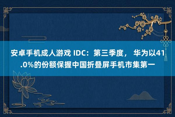 安卓手机成人游戏 IDC：第三季度， 华为以41.0%的份额保握中国折叠屏手机市集第一