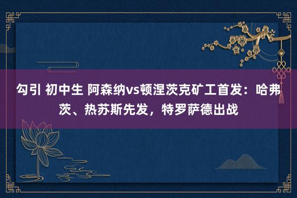 勾引 初中生 阿森纳vs顿涅茨克矿工首发：哈弗茨、热苏斯先发，特罗萨德出战