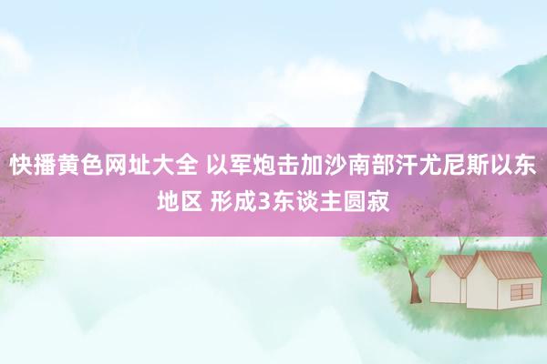 快播黄色网址大全 以军炮击加沙南部汗尤尼斯以东地区 形成3东谈主圆寂