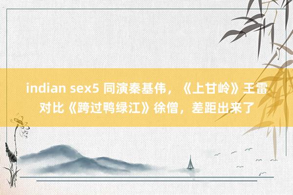 indian sex5 同演秦基伟，《上甘岭》王雷对比《跨过鸭绿江》徐僧，差距出来了