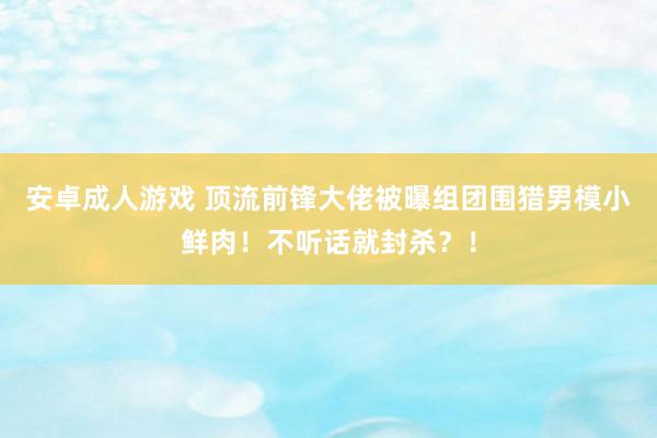 安卓成人游戏 顶流前锋大佬被曝组团围猎男模小鲜肉！不听话就封杀？！