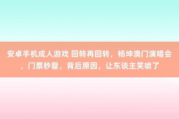 安卓手机成人游戏 回转再回转，杨坤澳门演唱会，门票秒罄，背后原因，让东谈主笑喷了