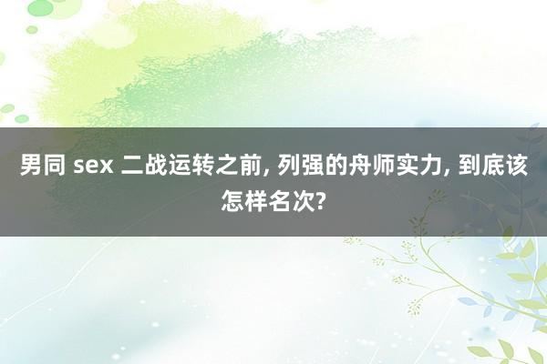 男同 sex 二战运转之前， 列强的舟师实力， 到底该怎样名次?