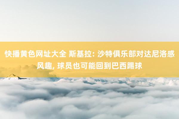 快播黄色网址大全 斯基拉: 沙特俱乐部对达尼洛感风趣， 球员也可能回到巴西踢球