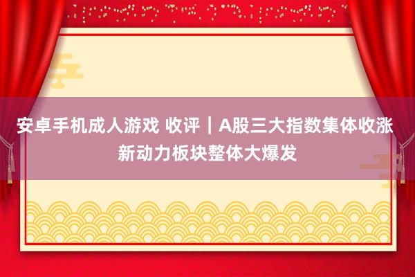 安卓手机成人游戏 收评｜A股三大指数集体收涨 新动力板块整体大爆发