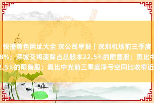 快播黄色网址大全 深公司早报｜深圳机场前三季度净利润同比增长99.38%；深城交将废除占总股本22.5%的限售股；奥比中光前三季度净亏空同比收窄近七成