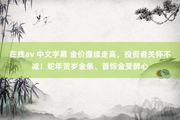 在线av 中文字幕 金价握续走高，投资者关怀不减！蛇年贺岁金条、首饰金受醉心