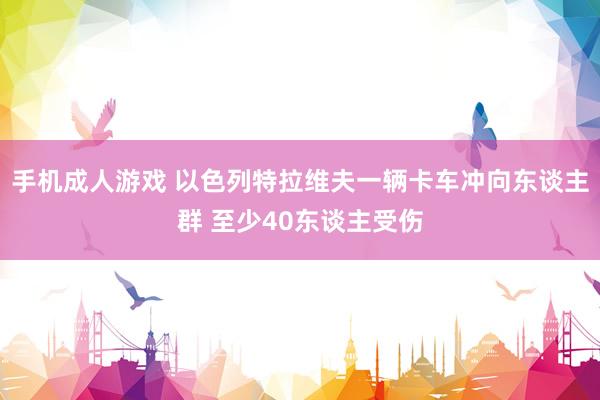 手机成人游戏 以色列特拉维夫一辆卡车冲向东谈主群 至少40东谈主受伤