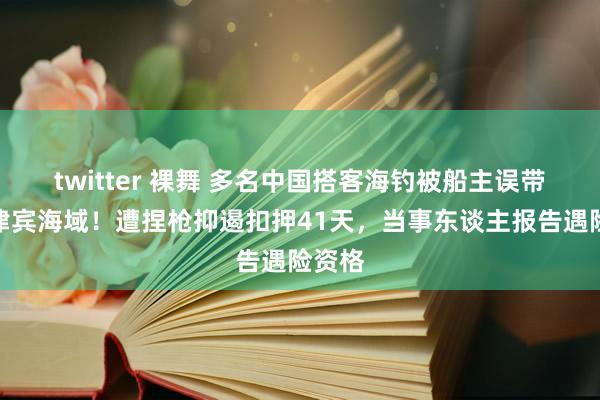 twitter 裸舞 多名中国搭客海钓被船主误带入菲律宾海域！遭捏枪抑遏扣押41天，当事东谈主报告遇险资格