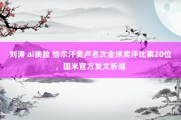 刘涛 ai换脸 恰尔汗奥卢名次金球奖评比第20位，国米官方发文祈福