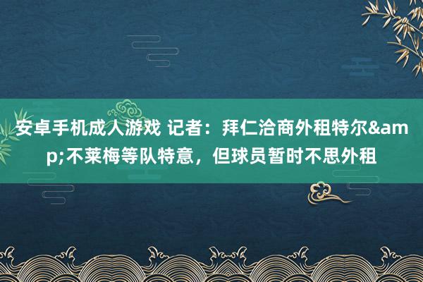 安卓手机成人游戏 记者：拜仁洽商外租特尔&不莱梅等队特意，但球员暂时不思外租