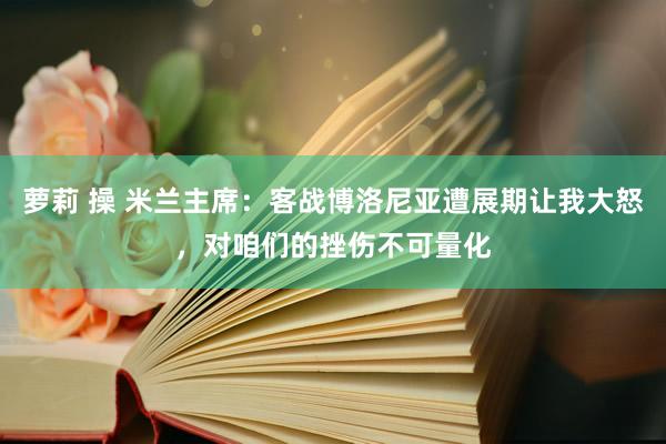 萝莉 操 米兰主席：客战博洛尼亚遭展期让我大怒，对咱们的挫伤不可量化