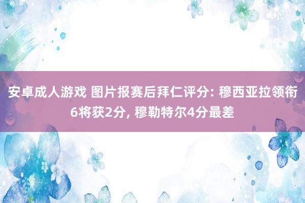 安卓成人游戏 图片报赛后拜仁评分: 穆西亚拉领衔6将获2分， 穆勒特尔4分最差