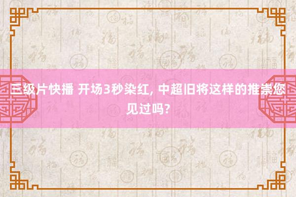 三级片快播 开场3秒染红， 中超旧将这样的推崇您见过吗?