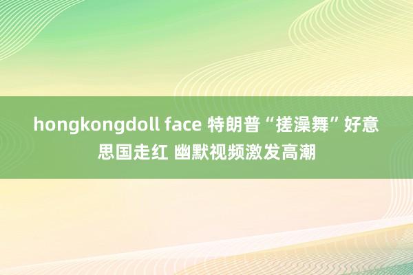 hongkongdoll face 特朗普“搓澡舞”好意思国走红 幽默视频激发高潮