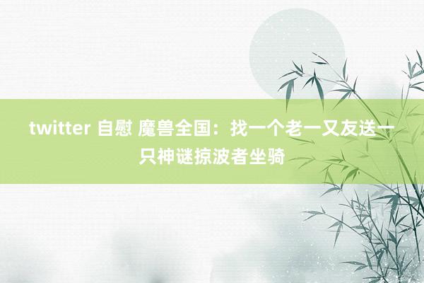 twitter 自慰 魔兽全国：找一个老一又友送一只神谜掠波者坐骑