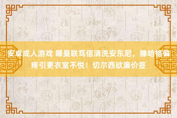 安卓成人游戏 曝曼联笃信清洗安东尼，滕哈格偏疼引更衣室不悦！切尔西欲廉价签