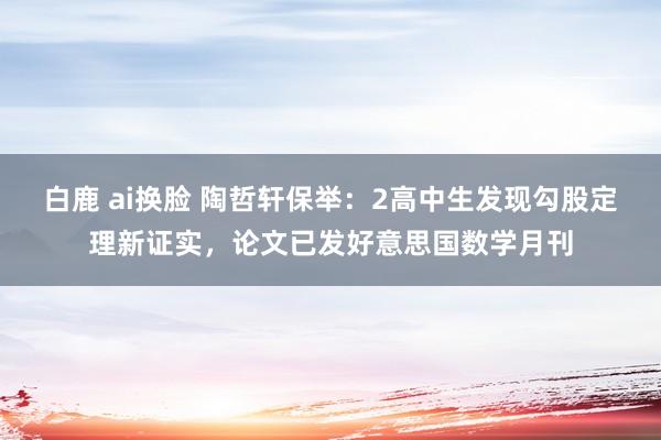 白鹿 ai换脸 陶哲轩保举：2高中生发现勾股定理新证实，论文已发好意思国数学月刊