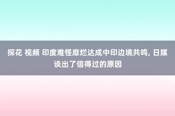 探花 视频 印度难怪靡烂达成中印边境共鸣， 日媒谈出了信得过的原因