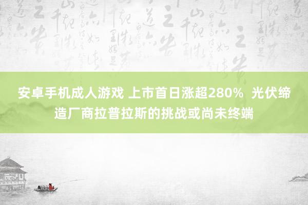 安卓手机成人游戏 上市首日涨超280%  光伏缔造厂商拉普拉斯的挑战或尚未终端