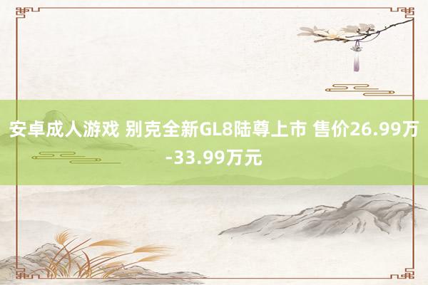 安卓成人游戏 别克全新GL8陆尊上市 售价26.99万-33.99万元