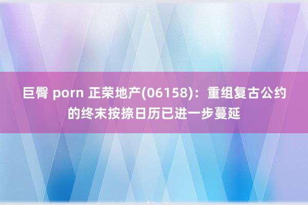 巨臀 porn 正荣地产(06158)：重组复古公约的终末按捺日历已进一步蔓延