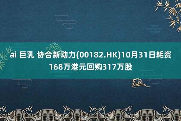 ai 巨乳 协合新动力(00182.HK)10月31日耗资168万港元回购317万股