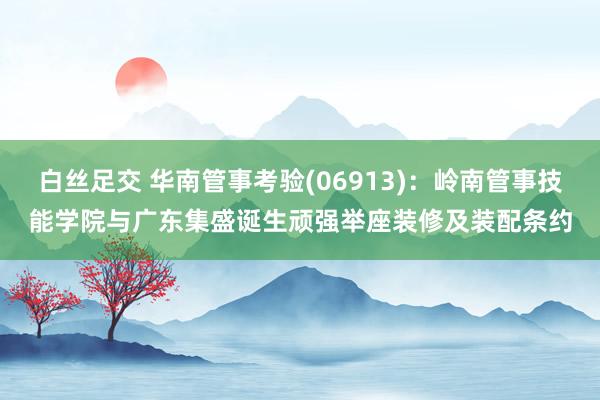 白丝足交 华南管事考验(06913)：岭南管事技能学院与广东集盛诞生顽强举座装修及装配条约