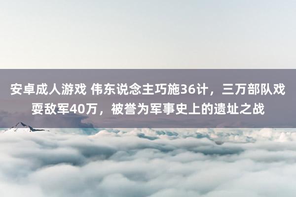 安卓成人游戏 伟东说念主巧施36计，三万部队戏耍敌军40万，被誉为军事史上的遗址之战