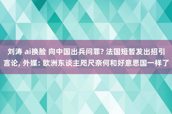 刘涛 ai换脸 向中国出兵问罪? 法国短暂发出招引言论， 外媒: 欧洲东谈主咫尺奈何和好意思国一样了