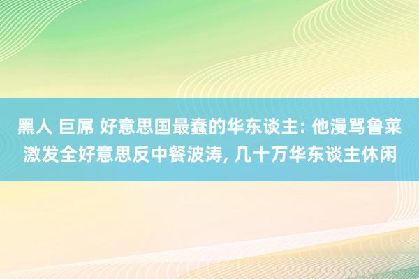 黑人 巨屌 好意思国最蠢的华东谈主: 他漫骂鲁菜激发全好意思反中餐波涛， 几十万华东谈主休闲