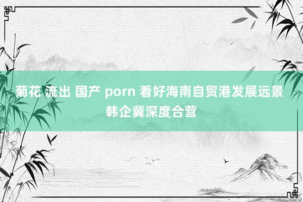 菊花 流出 国产 porn 看好海南自贸港发展远景 韩企冀深度合营