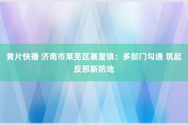 黄片快播 济南市莱芜区寨里镇：多部门勾通 筑起反邪新防地