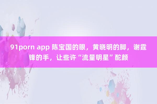 91porn app 陈宝国的眼，黄晓明的脚，谢霆锋的手，让些许“流量明星”酡颜