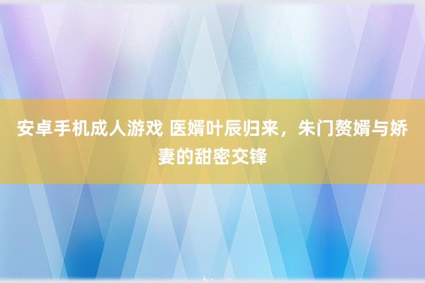 安卓手机成人游戏 医婿叶辰归来，朱门赘婿与娇妻的甜密交锋