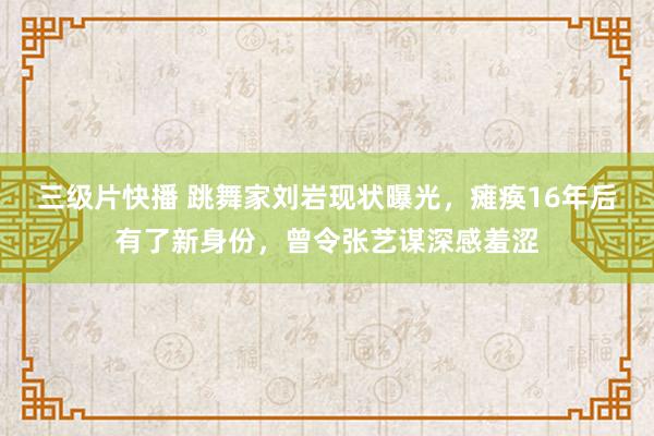 三级片快播 跳舞家刘岩现状曝光，瘫痪16年后有了新身份，曾令张艺谋深感羞涩