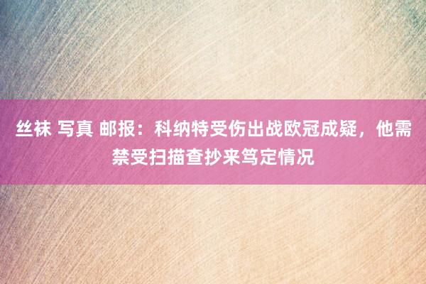 丝袜 写真 邮报：科纳特受伤出战欧冠成疑，他需禁受扫描查抄来笃定情况