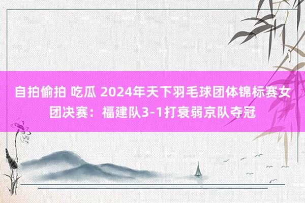 自拍偷拍 吃瓜 2024年天下羽毛球团体锦标赛女团决赛：福建队3-1打衰弱京队夺冠