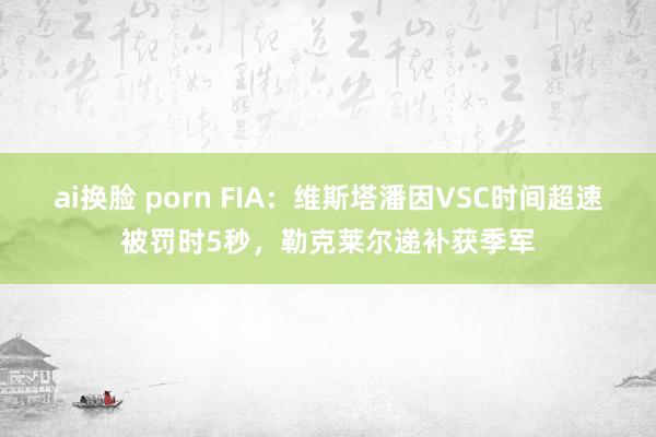 ai换脸 porn FIA：维斯塔潘因VSC时间超速被罚时5秒，勒克莱尔递补获季军