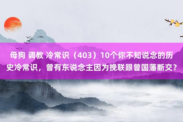 母狗 调教 冷常识（403）10个你不知说念的历史冷常识，曾有东说念主因为挽联跟曾国藩断交？