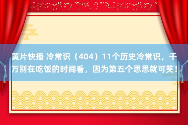 黄片快播 冷常识（404）11个历史冷常识，千万别在吃饭的时间看，因为第五个思思就可笑！