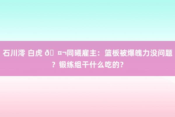 石川澪 白虎 🤬同曦雇主：篮板被爆魄力没问题？锻练组干什么吃的？