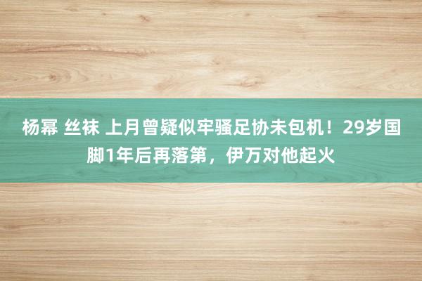 杨幂 丝袜 上月曾疑似牢骚足协未包机！29岁国脚1年后再落第，伊万对他起火