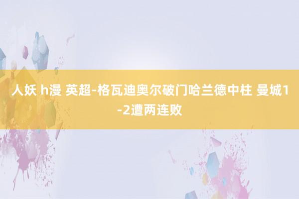 人妖 h漫 英超-格瓦迪奥尔破门哈兰德中柱 曼城1-2遭两连败