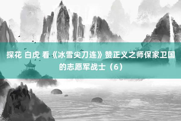 探花 白虎 看《冰雪尖刀连》赞正义之师保家卫国的志愿军战士（6）